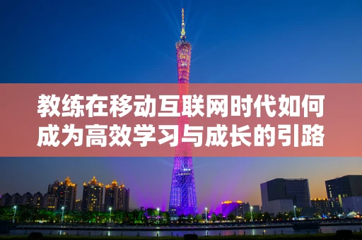 教练在移动互联网时代如何成为高效学习与成长的引路人？