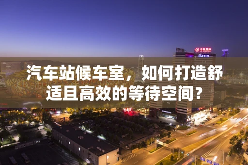 汽车站候车室，如何打造舒适且高效的等待空间？