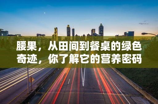 腰果，从田间到餐桌的绿色奇迹，你了解它的营养密码吗？