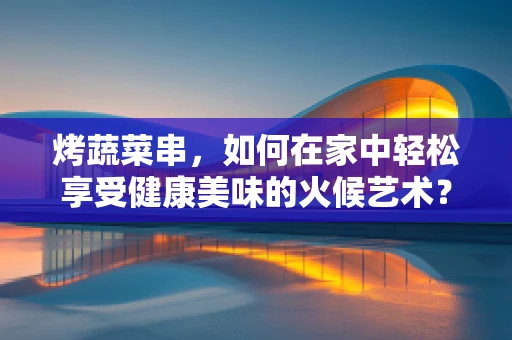 烤蔬菜串，如何在家中轻松享受健康美味的火候艺术？