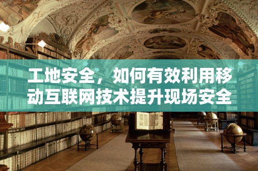 工地安全，如何有效利用移动互联网技术提升现场安全管理？