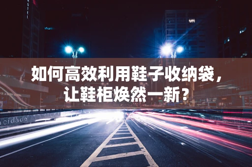 如何高效利用鞋子收纳袋，让鞋柜焕然一新？
