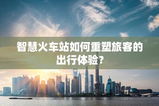 智慧火车站如何重塑旅客的出行体验？