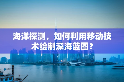 海洋探测，如何利用移动技术绘制深海蓝图？