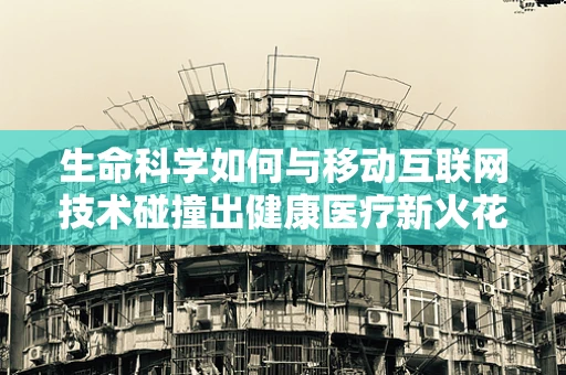 生命科学如何与移动互联网技术碰撞出健康医疗新火花？
