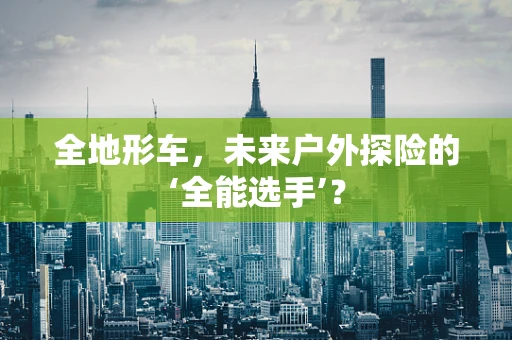 全地形车，未来户外探险的‘全能选手’？