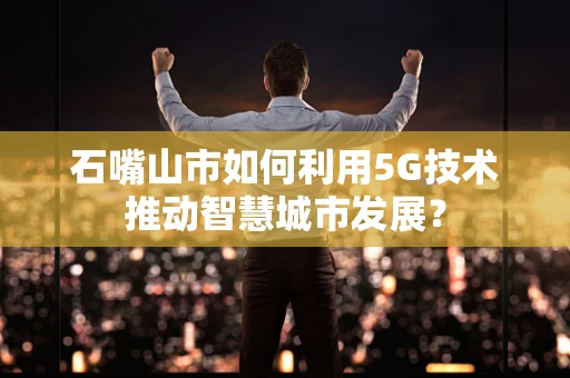 石嘴山市如何利用5G技术推动智慧城市发展？