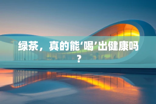 绿茶，真的能‘喝’出健康吗？