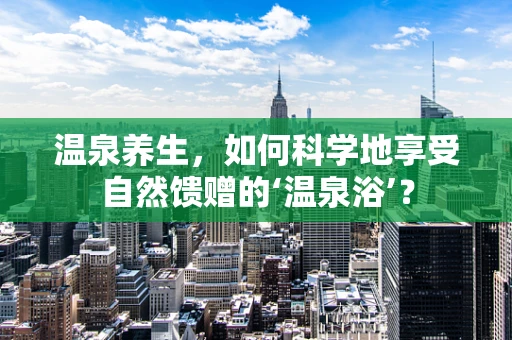 温泉养生，如何科学地享受自然馈赠的‘温泉浴’？
