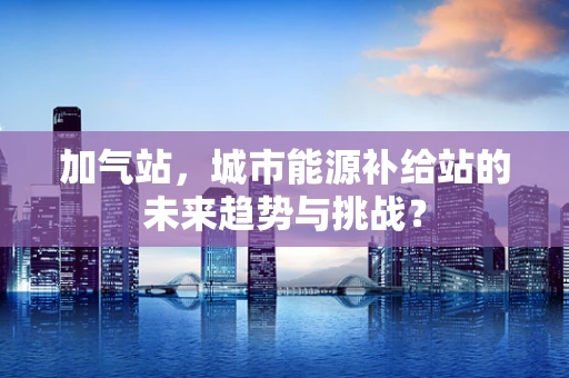 加气站，城市能源补给站的未来趋势与挑战？