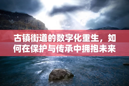古镇街道的数字化重生，如何在保护与传承中拥抱未来？