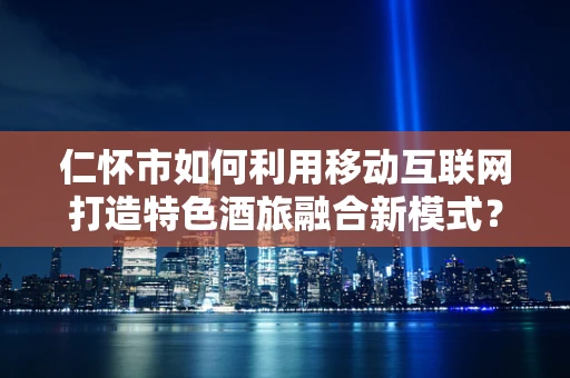 仁怀市如何利用移动互联网打造特色酒旅融合新模式？