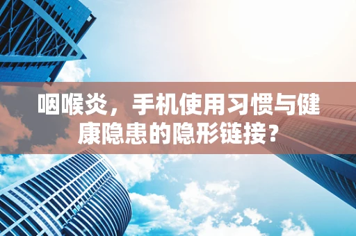 咽喉炎，手机使用习惯与健康隐患的隐形链接？