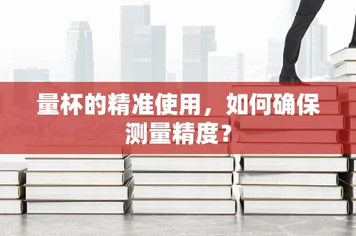 量杯的精准使用，如何确保测量精度？