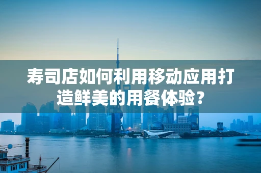 寿司店如何利用移动应用打造鲜美的用餐体验？