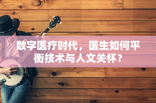 数字医疗时代，医生如何平衡技术与人文关怀？
