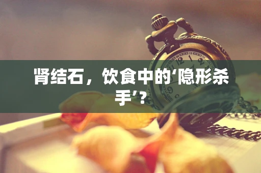 肾结石，饮食中的‘隐形杀手’？