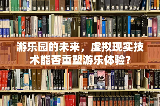 游乐园的未来，虚拟现实技术能否重塑游乐体验？