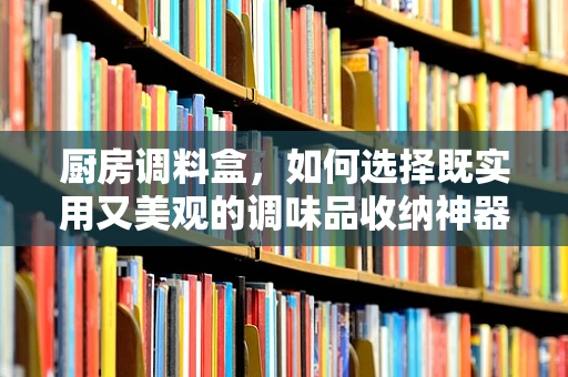 厨房调料盒，如何选择既实用又美观的调味品收纳神器？