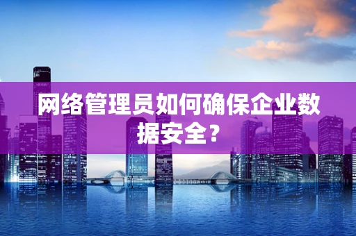 网络管理员如何确保企业数据安全？
