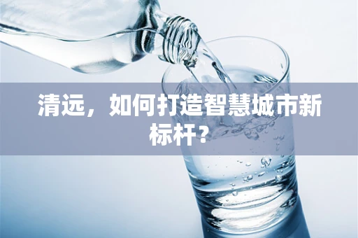 清远，如何打造智慧城市新标杆？