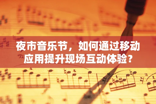 夜市音乐节，如何通过移动应用提升现场互动体验？