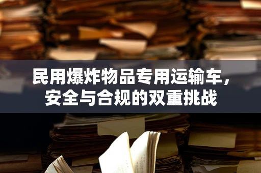 民用爆炸物品专用运输车，安全与合规的双重挑战