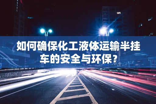 如何确保化工液体运输半挂车的安全与环保？