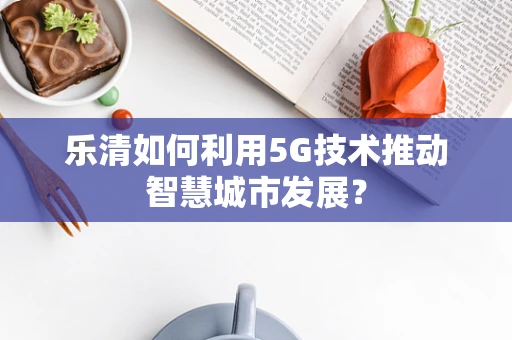 乐清如何利用5G技术推动智慧城市发展？