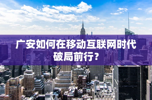 广安如何在移动互联网时代破局前行？