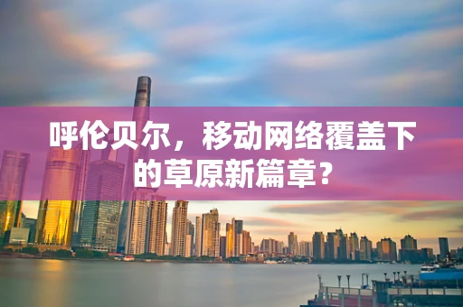 呼伦贝尔，移动网络覆盖下的草原新篇章？