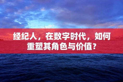经纪人，在数字时代，如何重塑其角色与价值？