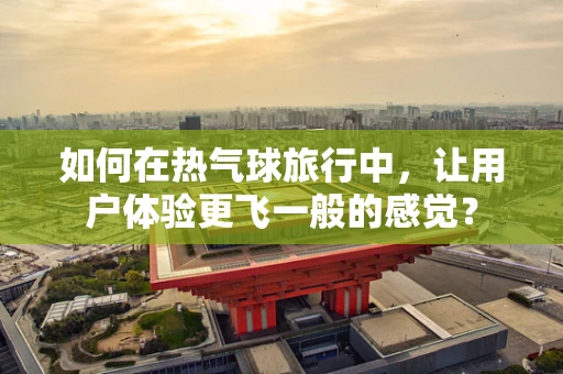 如何在热气球旅行中，让用户体验更飞一般的感觉？
