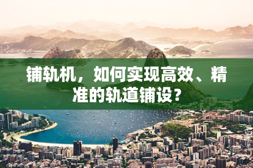 铺轨机，如何实现高效、精准的轨道铺设？
