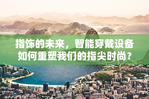 指饰的未来，智能穿戴设备如何重塑我们的指尖时尚？