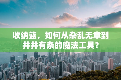 收纳篮，如何从杂乱无章到井井有条的魔法工具？