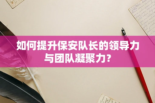 如何提升保安队长的领导力与团队凝聚力？