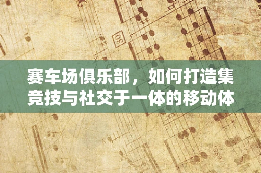 赛车场俱乐部，如何打造集竞技与社交于一体的移动体验？