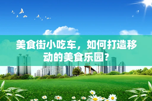 美食街小吃车，如何打造移动的美食乐园？