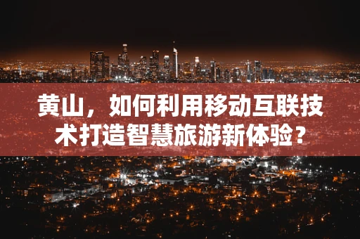 黄山，如何利用移动互联技术打造智慧旅游新体验？
