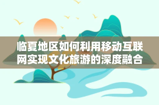 临夏地区如何利用移动互联网实现文化旅游的深度融合？