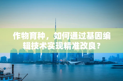 作物育种，如何通过基因编辑技术实现精准改良？