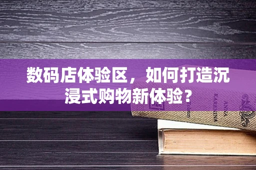 数码店体验区，如何打造沉浸式购物新体验？
