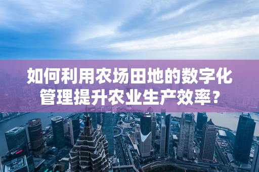 如何利用农场田地的数字化管理提升农业生产效率？