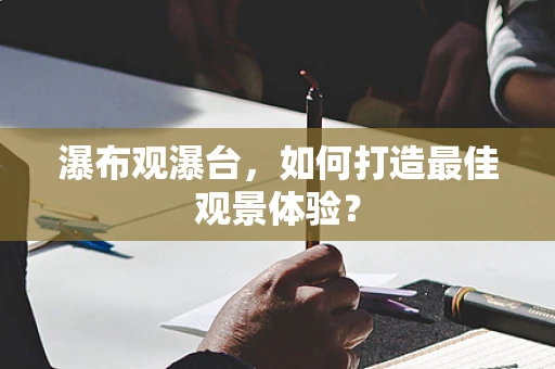 瀑布观瀑台，如何打造最佳观景体验？