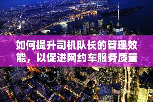 如何提升司机队长的管理效能，以促进网约车服务质量的飞跃？