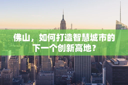 佛山，如何打造智慧城市的下一个创新高地？