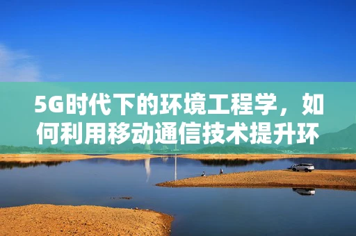 5G时代下的环境工程学，如何利用移动通信技术提升环境监测效率？