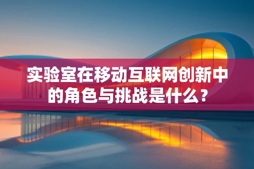 实验室在移动互联网创新中的角色与挑战是什么？