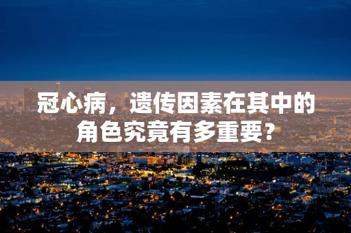 冠心病，遗传因素在其中的角色究竟有多重要？